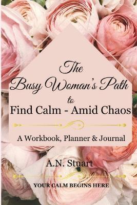 The Busy Woman's Path to find Calm - Amid Chaos: Your Calm Begins Here - A workbook, Planner and Journal - A N Stuart - cover