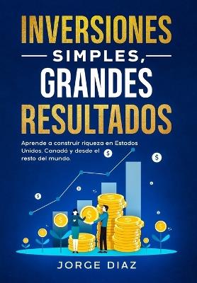 Inversiones Simples, Grandes Resultados: Aprende a construir riqueza en Estados Unidos, Canadá y desde el resto del mundo. - Jorge Diaz - cover