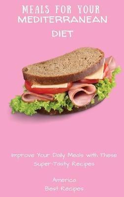 Meals for Your Mediterranean Diet: Improve Your Daily Meals with These Super-Tasty Recipes - America Best Recipes - cover