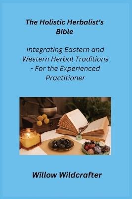 The Holistic Herbalist's Bible: Integrating Eastern and Western Herbal Traditions - For the Experienced Practitioner - Willow Wildcrafter - cover