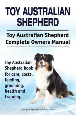 Toy Australian Shepherd. Toy Australian Shepherd Dog Complete Owners Manual. Toy Australian Shepherd Book for Care, Costs, Feeding, Grooming, Health and Training. - George Hoppendale,Asia Moore - cover