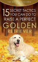 Golden Retriever: 15 Secret Tactics You Can Do To Raise a Perfect Golden Retriever - The Golden Retriever Circle - cover