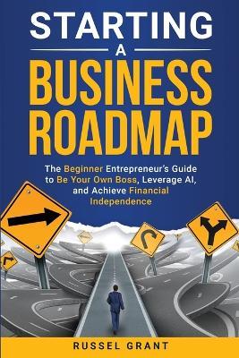 Starting a Business Roadmap: The Beginner Entrepreneur's Guide to Be Your Own Boss, Leverage AI, and Achieve Financial Independence - Russel Grant - cover