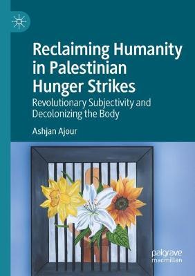 Reclaiming Humanity in Palestinian Hunger Strikes: Revolutionary Subjectivity and Decolonizing the Body - Ashjan Ajour - cover