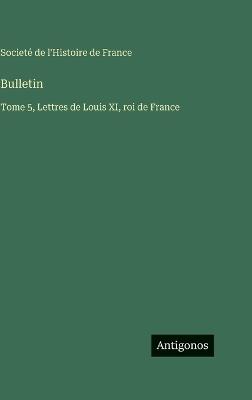 Bulletin: Tome 5, Lettres de Louis XI, roi de France - Societé de l'Histoire de France - cover
