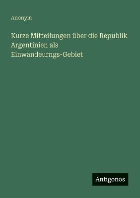 Kurze Mitteilungen über die Republik Argentinien als Einwandeurngs-Gebiet - Anonym - cover
