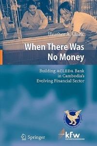 When There Was No Money: Building ACLEDA Bank in Cambodia's Evolving Financial Sector - Heather A. Clark - cover