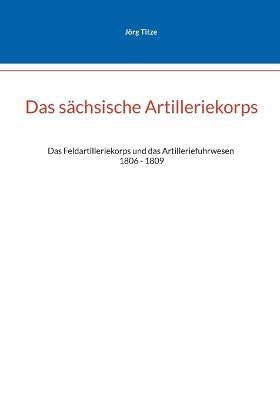 Das sachsische Artilleriekorps: Das Feldartilleriekorps und das Artilleriefuhrwesen 1806 - 1809 - Joerg Tize - cover