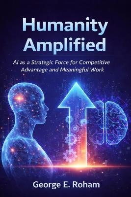 Humanity Amplified: AI as a Strategic Force for Competitive Advantage and Meaningful Work - George E Roham - cover