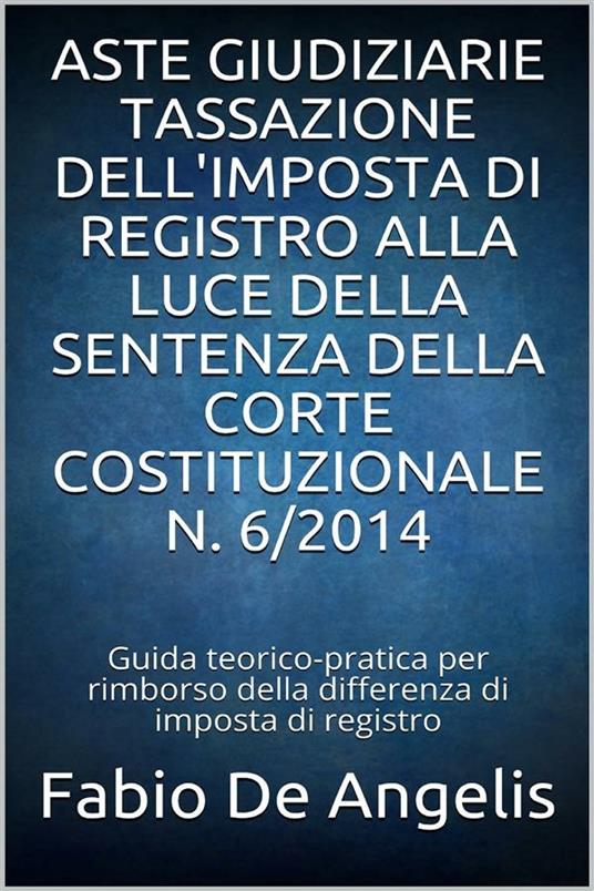 Aste giudiziarie. Tassazione dell'imposta di registro alla luce della sentenza della Corte Costituzionale n. 6/2014. Guida teorico-pratica su come ottenere il rimborso della differenza di imposta di registro versata in sede di aggiudicazione - Fabio De Angelis - ebook