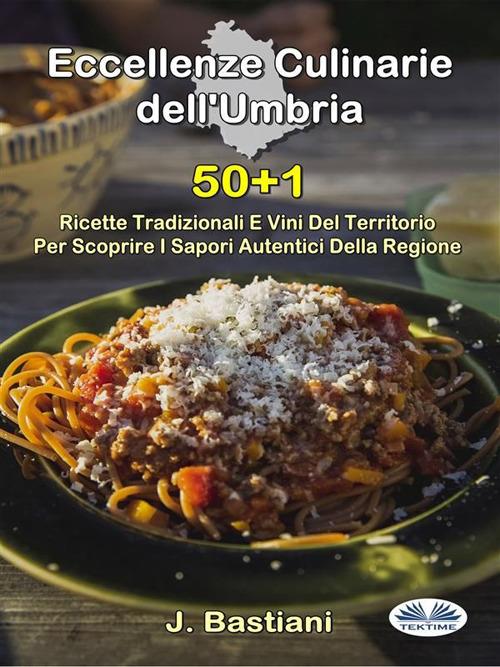 Eccellenze culinarie dell'Umbria. 50+1 ricette tradizionali e vini del territorio per scoprire i sapori autentici della regione - J. Bastiani - ebook