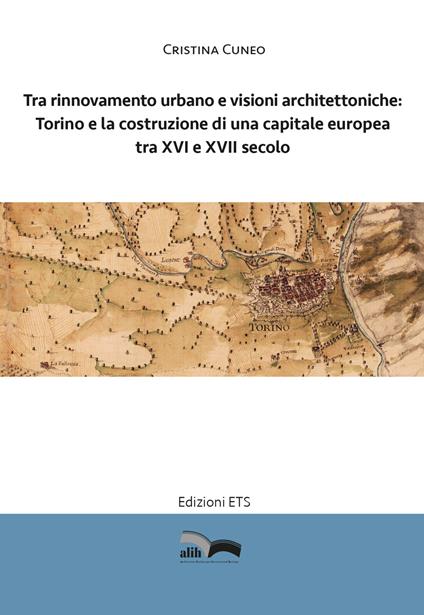 Tra rinnovamento urbano e visioni architettoniche. Torino e la costruzione di una capitale Europea tra XVI e XVII secolo - Cristina Cuneo - copertina