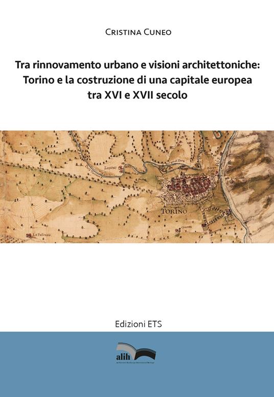 Tra rinnovamento urbano e visioni architettoniche. Torino e la costruzione di una capitale Europea tra XVI e XVII secolo - Cristina Cuneo - copertina