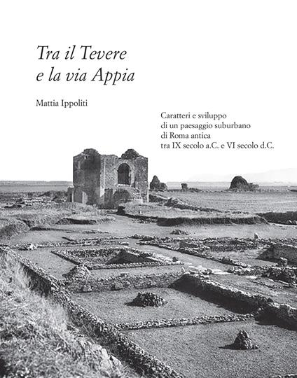 Tra il Tevere e la via Appia. Caratteri e sviluppo di un paesaggio suburbano di Roma antica tra IX secolo a.C. e VI secolo d.C. - Mattia Ippoliti - copertina