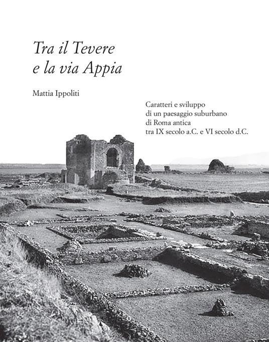Tra il Tevere e la via Appia. Caratteri e sviluppo di un paesaggio suburbano di Roma antica tra IX secolo a.C. e VI secolo d.C. - Mattia Ippoliti - copertina