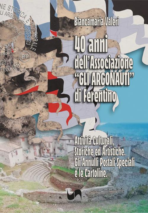 40 anni dell'Associazione «Gli Argonauti» di Ferentino. Attività culturali, storiche ed artistiche. Gli annuari postali speciali e le cartoline. Ediz. illustrata - Biancamaria Valeri - copertina