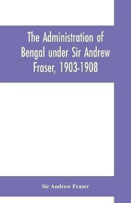 The Administration of Bengal under Sir Andrew Fraser, 1903-1908 - Andrew Fraser - cover
