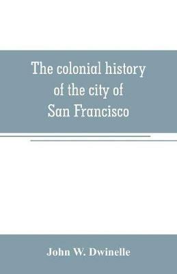 The colonial history of the city of San Francisco: being a synthetic argument in the District Court of the United States for the northern district of California, for four square leagues of land claimed by that city - John W Dwinelle - cover