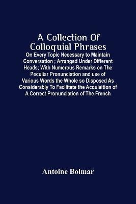 A Collection Of Colloquial Phrases: On Every Topic Necessary To Maintain Conversation; Arranged Under Different Heads; With Numerous Remarks On The Peculiar Pronunciation And Use Of Various Words The Whole So Disposed As Considerably To Facilitate The Acquisition Of A Correct Pronunciation O - Antoine Bolmar - cover