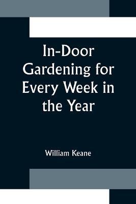 In-Door Gardening for Every Week in the Year; Showing the Most Successful Treatment for all Plants Cultivated in the Greenhouse, Conservatory, Stove, Pit, Orchid, and Forcing-house - William Keane - cover