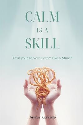 Calm Is a Skill: Train Your Nervous System Like a Muscle: Practical tools for stress control in real situations - Anaya Korvelle - cover