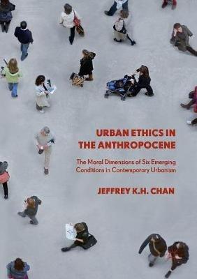 Urban Ethics in the Anthropocene: The Moral Dimensions of Six Emerging Conditions in Contemporary Urbanism - Jeffrey K.H. Chan - cover