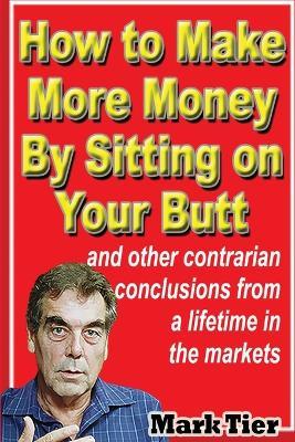How to Make More Money By Sitting on Your Butt: and other contrarian conclusions from a lifetime in the markets - Mark Tier - cover