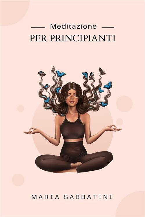 Meditazione Per Principianti - Come meditare Per la pace, la concentrazione e la felicità di tutta la vita - Maria Sabbatini - ebook