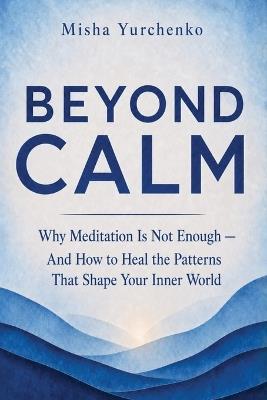 Beyond Calm: Why Meditation Is Not Enough - And How To Heal The Patterns That Shape Your Inner World - Misha Yurchenko - cover