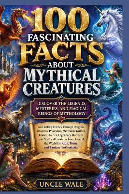 100 Fascinating Facts About Mythical Creatures: Discover the Legends, Mysteries, and Magical Beings of Mythology: An Exciting Journey Through Dragons, Unicorns, Phoenixes, Mermaids, Griffins, Kraken, - Uncle Wale - cover