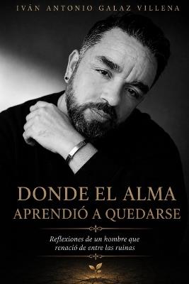 donde el alma aprendio a quedarse: reflexiones de un hombre que renacio de entre las ruinas - Ivan Antonio Galaz Villena - cover