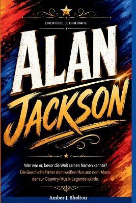 Alan Jackson: INOFFIZIELLE BIOGRAFIE: Wer war er, bevor die Welt seinen Namen kannte? Die Geschichte hinter dem weißen Hut und dem Mann, der zur Country-Musik-Legende wurde. - Amber J Shelton - cover