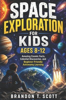 Space Exploration for Kids Ages 8-12: Amazing Cosmic Facts, Celestial Discoveries, and Beginner-Friendly Astronomy Learning - Brandon T Scott - cover