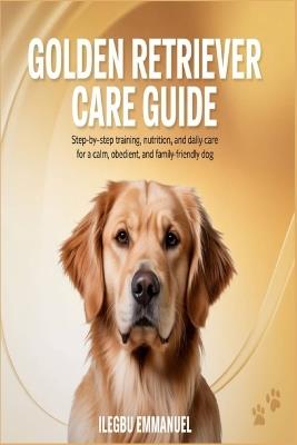 Golden Retriever Care Guide: Step by Step Training, Nutrition and Daily Care for a Calm, Obedient, and Family Friendly Dog - Ilegbu Emmanuel - cover