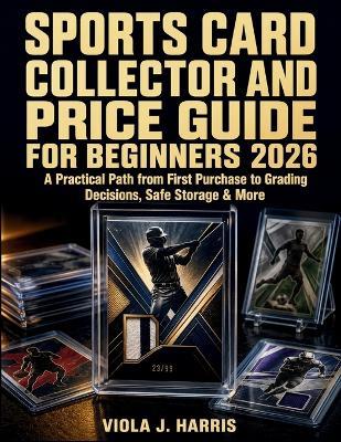 Sports Card Collector and Price Guide for Beginners 2026: A Practical Path from First Purchase to Grading Decisions, Safe Storage & More - Viola J Harris - cover