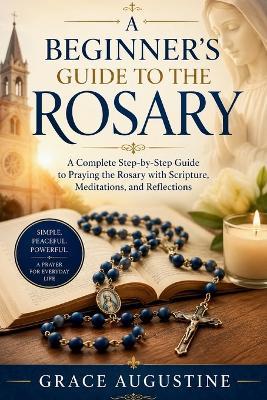 A Beginner's Guide to the Rosary: A Complete Step-by-Step Guide to Praying the Rosary with Scripture, Meditations, and Reflections - Grace Augustine - cover