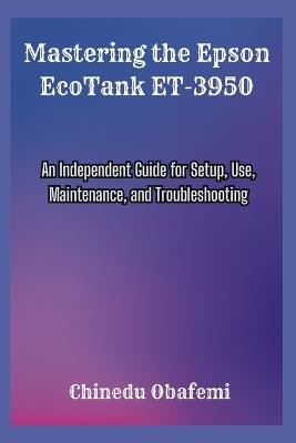 Mastering the Epson EcoTank ET-3950: An Independent Guide for Setup, Use, Maintenance, and Troubleshooting - Chinedu Obafemi - cover