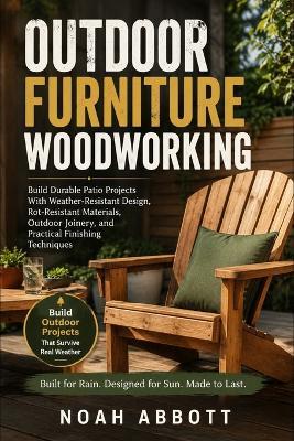 Outdoor Furniture Woodworking: Build Durable Patio Projects With Weather-Resistant Design, Rot-Resistant Materials, Outdoor Joinery, and Practical Finishing Techniques - Noah Abbott - cover
