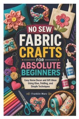 No Sew Fabric Crafts for Absolute Beginners: Easy Home Decor and Gift Ideas Using Glue, Folding, and Simple Techniques - Franklin Mars - cover