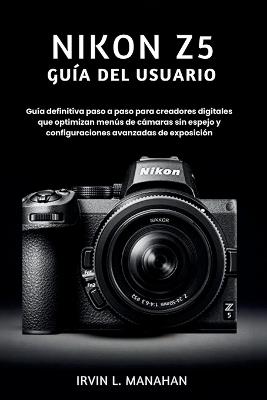 Nikon Z5 Guía del Usuario: Guía definitiva paso a paso para creadores digitales que optimizan menús de cámaras sin espejo y configuraciones avanzadas de exposición - Irvin L Manahan - cover