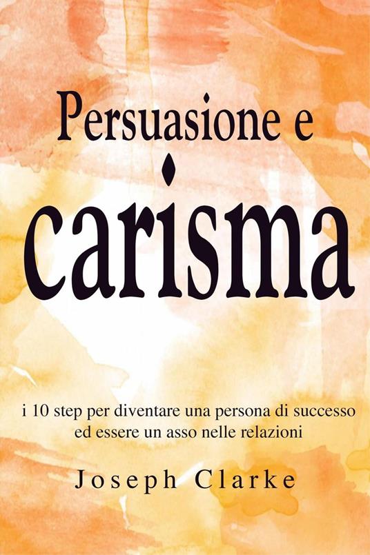 Persuasione e Carisma: I 10 step per diventare una persona di successo ed essere un asso nelle relazioni - Joseph Clarke - ebook