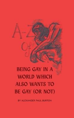 A-Z Of Being Gay In A World Which Also Wants To Be Gay (or Not) - Alexander Paul Burton - cover