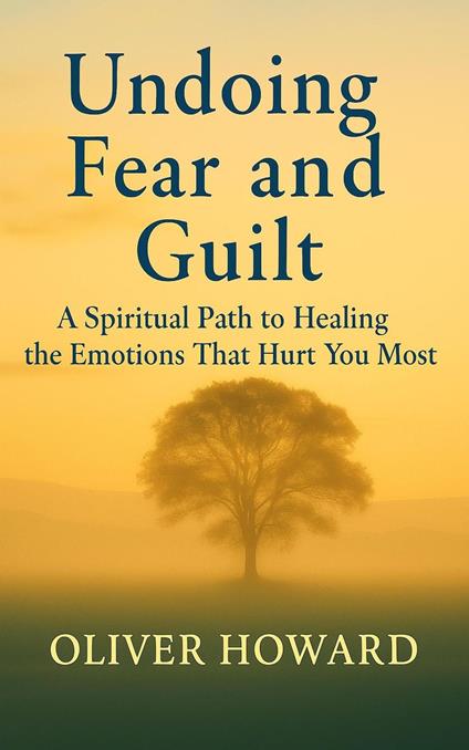 Undoing Fear and Guilt: A Spiritual Path to Healing the Emotions That Hurt You Most