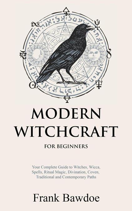 Modern Witchcraft for Beginners: Your Complete Guide to Witches, Wicca, Spells, Ritual Magic, Divination, Coven, Traditional and Contemporary Paths