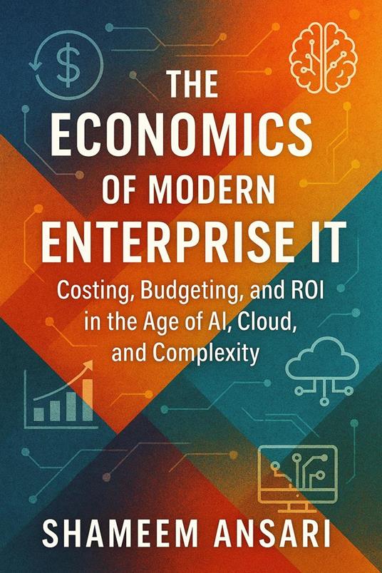 The Economics of Modern Enterprise IT: Costing, Budgeting, and ROI in the Age of AI, Cloud, and Complexity