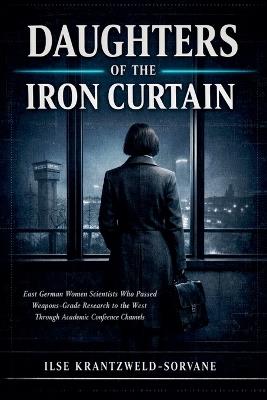 Daughters Of The Iron Curtain: East German Women Scientists Who Passed Weapons-Grade Research to the West Through Academic Conference Channels - Ilse Krantzweld-Sorvane - cover