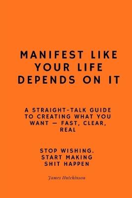 Manifest like your life depends on it: A straight - talk guide to creating what you want - James Hutchinson - cover
