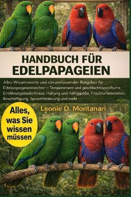 Handbuch Für Edelpapageien: Alles Wissenswerte und ein umfassender Ratgeber für Edelpapageienbesitzer - Temperament und geschlechtsspezifische Ernährungsbedürfnisse, Haltung und Käfiggröße, Frischfutterrotation, Beschäftigung, Sprachförderung und mehr - Leonie D Montanari - cover