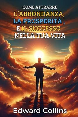 Come attrarre l'abbondanza, la prosperità e il successo nella tua vita: Scopri il segreto per ottenere tutto ciò che desideri - Edward Collins - cover