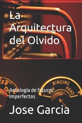 La Arquitectura del Olvido: Antología de futuros imperfectos - Jose Garcia - cover